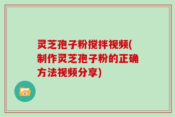 灵芝孢子粉搅拌视频(制作灵芝孢子粉的正确方法视频分享)
