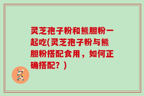灵芝孢子粉和熊胆粉一起吃(灵芝孢子粉与熊胆粉搭配食用，如何正确搭配？)-第1张图片-灵芝大师