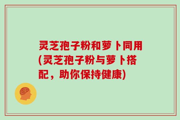 灵芝孢子粉和萝卜同用(灵芝孢子粉与萝卜搭配,助你保持健康)-第1张图片-灵芝大师 灵芝孢子粉和萝卜同用(灵芝孢子粉与萝卜搭配,助你保持健康)-第1张图片-灵芝大师