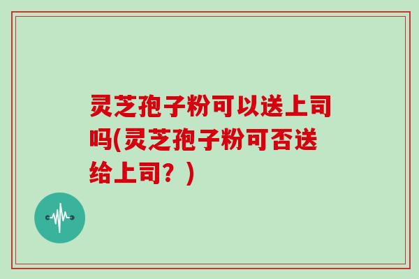 灵芝孢子粉可以送上司吗(灵芝孢子粉可否送给上司?)-第1张图片-灵芝大师 灵芝孢子粉可以送上司吗(灵芝孢子粉可否送给上司?)-第1张图片-灵芝大师