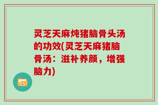 灵芝天麻炖猪脑骨头汤的功效(灵芝天麻猪脑骨汤：滋补养颜，增强脑力)