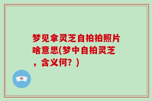 梦见拿灵芝自拍拍照片啥意思(梦中自拍灵芝，含义何？)