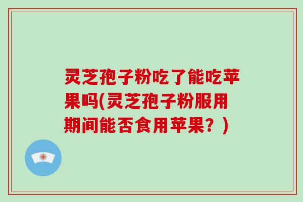 灵芝孢子粉吃了能吃苹果吗(灵芝孢子粉服用期间能否食用苹果？)