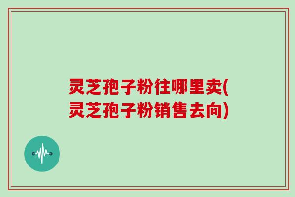 灵芝孢子粉往哪里卖(灵芝孢子粉销售去向)
