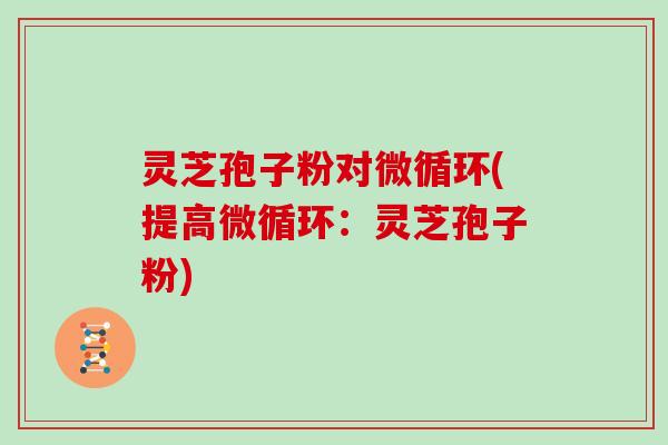 灵芝孢子粉对微循环(提高微循环：灵芝孢子粉)