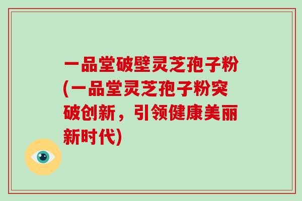一品堂破壁灵芝孢子粉(一品堂灵芝孢子粉突破创新，引领健康美丽新时代)