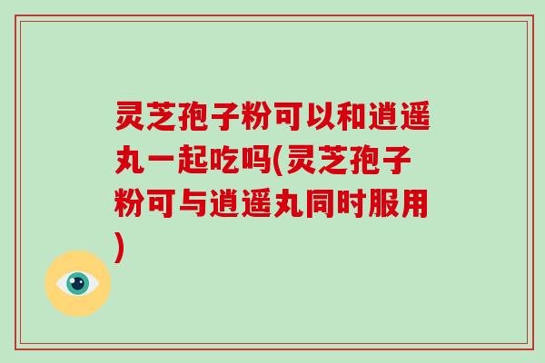灵芝孢子粉可以和逍遥丸一起吃吗(灵芝孢子粉可与逍遥丸同时服用)