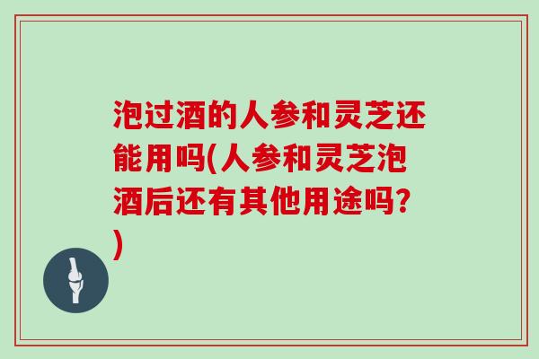 泡过酒的人参和灵芝还能用吗(人参和灵芝泡酒后还有其他用途吗？)