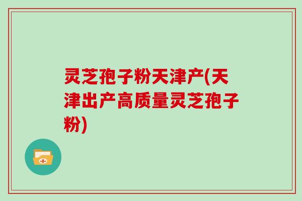 灵芝孢子粉天津产(天津出产高质量灵芝孢子粉)