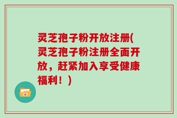 灵芝孢子粉开放注册(灵芝孢子粉注册全面开放，赶紧加入享受健康福利！)