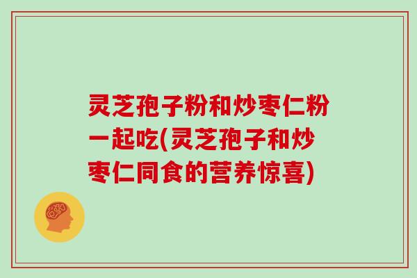 灵芝孢子粉和炒枣仁粉一起吃(灵芝孢子和炒枣仁同食的营养惊喜)