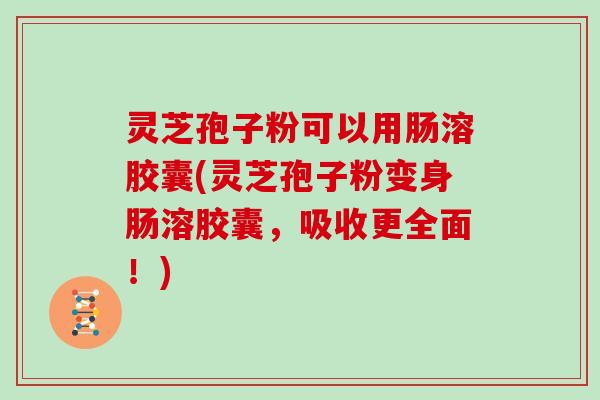 灵芝孢子粉可以用肠溶胶囊(灵芝孢子粉变身肠溶胶囊，吸收更全面！)