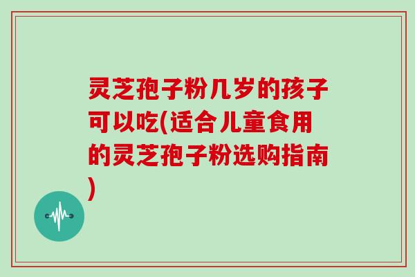 灵芝孢子粉几岁的孩子可以吃(适合儿童食用的灵芝孢子粉选购指南)