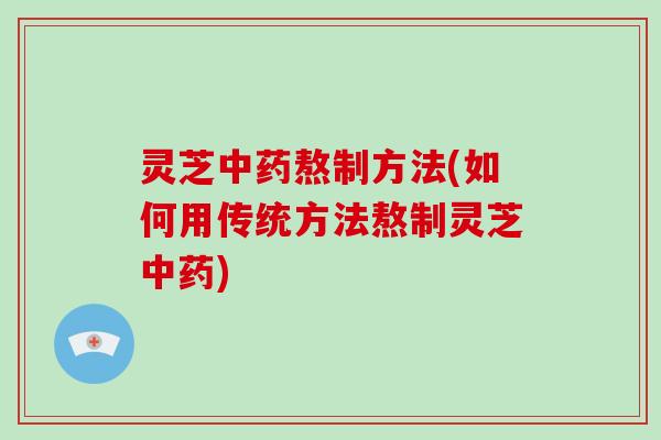 灵芝中药熬制方法(如何用传统方法熬制灵芝中药)