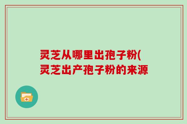 灵芝从哪里出孢子粉(灵芝出产孢子粉的来源-第1张图片-灵芝大师 灵芝从哪里出孢子粉(灵芝出产孢子粉的来源-第1张图片-灵芝大师