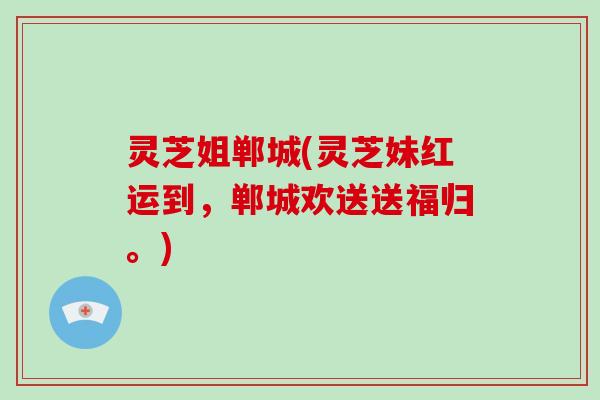 灵芝姐郸城(灵芝妹红运到，郸城欢送送福归。)