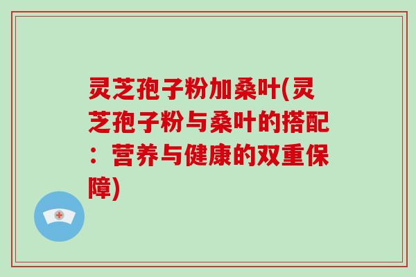 灵芝孢子粉加桑叶(灵芝孢子粉与桑叶的搭配：营养与健康的双重保障)