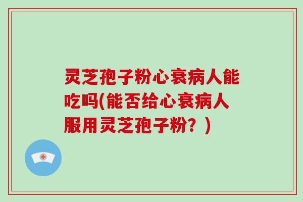灵芝孢子粉心衰病人能吃吗(能否给心衰病人服用灵芝孢子粉？)