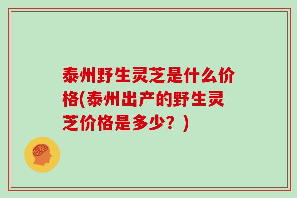 泰州野生灵芝是什么价格(泰州出产的野生灵芝价格是多少？)