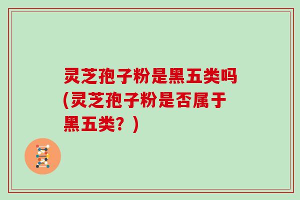 灵芝孢子粉是黑五类吗(灵芝孢子粉是否属于黑五类？)