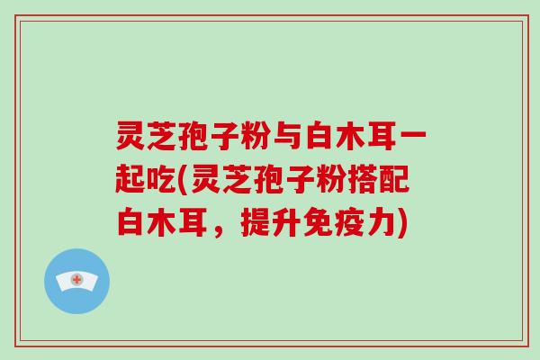 灵芝孢子粉与白木耳一起吃(灵芝孢子粉搭配白木耳,提升免疫力)-第1张图片-灵芝大师 灵芝孢子粉与白木耳一起吃(灵芝孢子粉搭配白木耳,提升免疫力)-第1张图片-灵芝大师