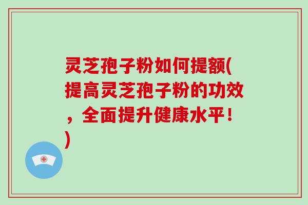灵芝孢子粉如何提额(提高灵芝孢子粉的功效，全面提升健康水平！)