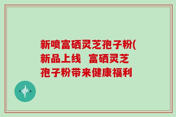 新喷富硒灵芝孢子粉(新品上线  富硒灵芝孢子粉带来健康福利