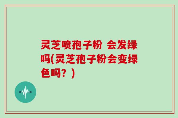 灵芝喷孢子粉 会发绿吗(灵芝孢子粉会变绿色吗?)-第1张图片-灵芝大师 灵芝喷孢子粉 会发绿吗(灵芝孢子粉会变绿色吗?)-第1张图片-灵芝大师