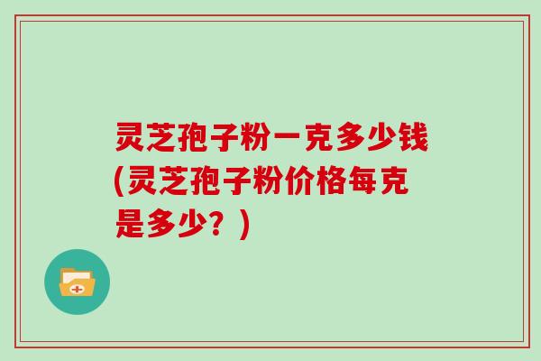 灵芝孢子粉一克多少钱(灵芝孢子粉价格每克是多少？)