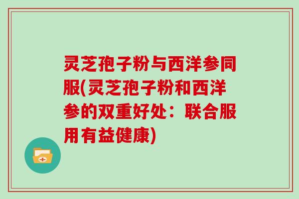 灵芝孢子粉与西洋参同服(灵芝孢子粉和西洋参的双重好处：联合服用有益健康)-第1张图片-灵芝大师