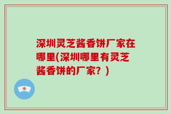 深圳灵芝酱香饼厂家在哪里(深圳哪里有灵芝酱香饼的厂家？)