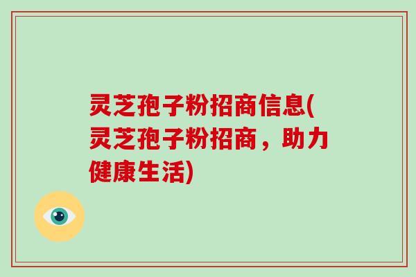 灵芝孢子粉招商信息(灵芝孢子粉招商，助力健康生活)