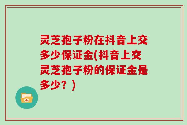 灵芝孢子粉在抖音上交多少保证金(抖音上交灵芝孢子粉的保证金是多少?)-第1张图片-灵芝大师 灵芝孢子粉在抖音上交多少保证金(抖音上交灵芝孢子粉的保证金是多少?)-第1张图片-灵芝大师