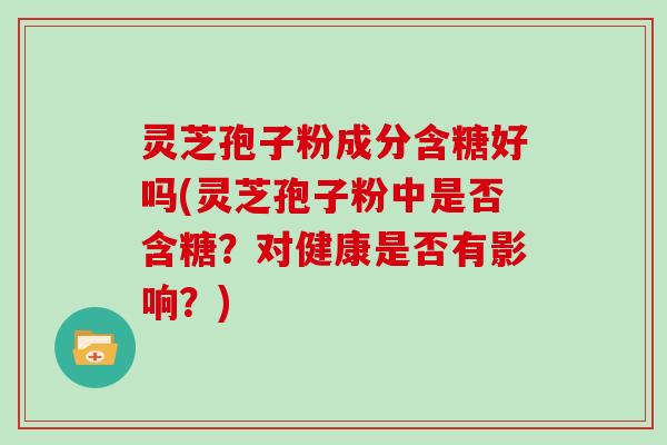 灵芝孢子粉成分含糖好吗(灵芝孢子粉中是否含糖？对健康是否有影响？)