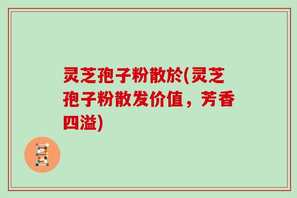 灵芝孢子粉散於(灵芝孢子粉散发价值,芳香四溢)-第1张图片-灵芝大师 灵芝孢子粉散於(灵芝孢子粉散发价值,芳香四溢)-第1张图片-灵芝大师