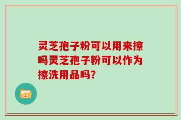 灵芝孢子粉可以用来擦吗灵芝孢子粉可以作为擦洗用品吗？