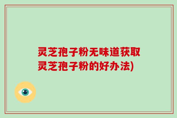 灵芝孢子粉无味道获取灵芝孢子粉的好办法)