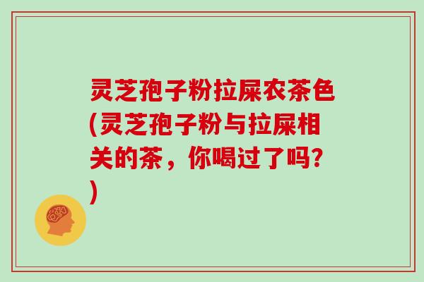 灵芝孢子粉拉屎农茶色(灵芝孢子粉与拉屎相关的茶，你喝过了吗？)