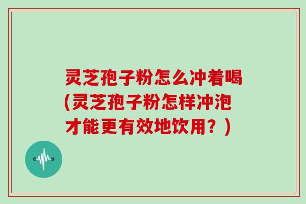 灵芝孢子粉怎么冲着喝(灵芝孢子粉怎样冲泡才能更有效地饮用？)