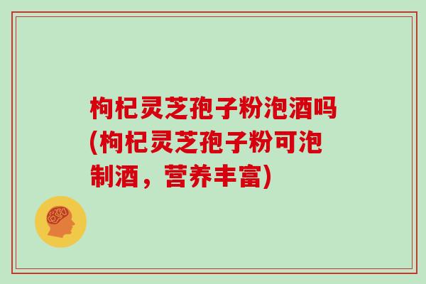 枸杞灵芝孢子粉泡酒吗(枸杞灵芝孢子粉可泡制酒,营养丰富)-第1张图片-灵芝大师 枸杞灵芝孢子粉泡酒吗(枸杞灵芝孢子粉可泡制酒,营养丰富)-第1张图片-灵芝大师