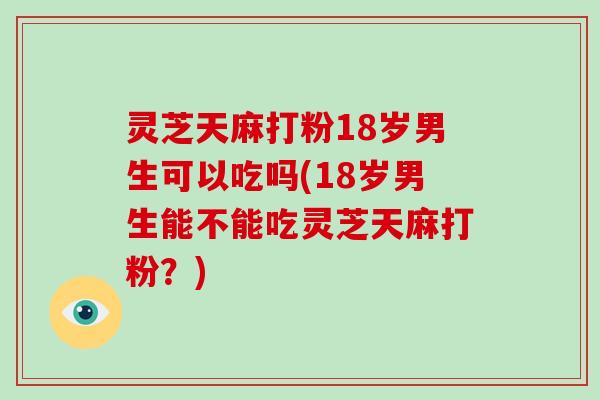 灵芝天麻打粉18岁男生可以吃吗(18岁男生能不能吃灵芝天麻打粉？)-第1张图片-灵芝大师