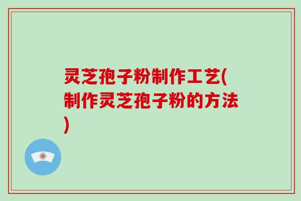 灵芝孢子粉制作工艺(制作灵芝孢子粉的方法)