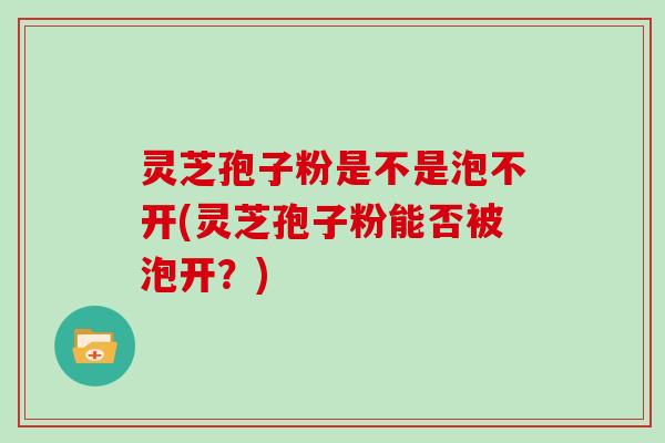灵芝孢子粉是不是泡不开(灵芝孢子粉能否被泡开？)