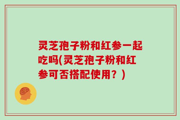 灵芝孢子粉和红参一起吃吗(灵芝孢子粉和红参可否搭配使用?)-第1张图片-灵芝大师 灵芝孢子粉和红参一起吃吗(灵芝孢子粉和红参可否搭配使用?)-第1张图片-灵芝大师