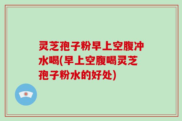 灵芝孢子粉早上空腹冲水喝(早上空腹喝灵芝孢子粉水的好处)