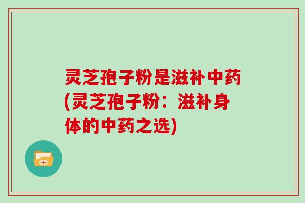 灵芝孢子粉是滋补中药(灵芝孢子粉：滋补身体的中药之选)