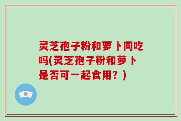灵芝孢子粉和萝卜同吃吗(灵芝孢子粉和萝卜是否可一起食用？)
