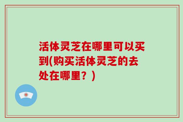 活体灵芝在哪里可以买到(购买活体灵芝的去处在哪里？)