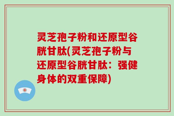 灵芝孢子粉和还原型谷胱甘肽(灵芝孢子粉与还原型谷胱甘肽:强健身体的双重保障)-第1张图片-灵芝大师 灵芝孢子粉和还原型谷胱甘肽(灵芝孢子粉与还原型谷胱甘肽:强健身体的双重保障)-第1张图片-灵芝大师
