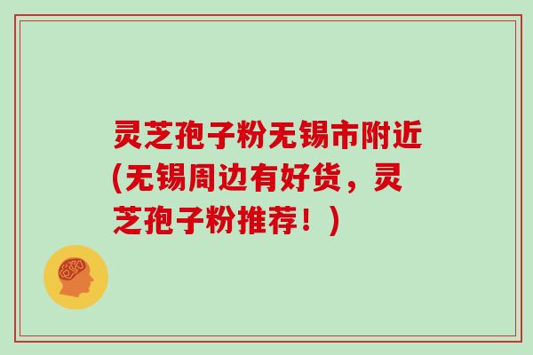 灵芝孢子粉无锡市附近(无锡周边有好货，灵芝孢子粉推荐！)